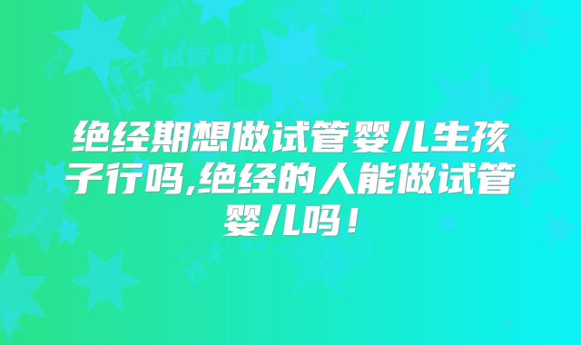 绝经期想做试管婴儿生孩子行吗,绝经的人能做试管婴儿吗!