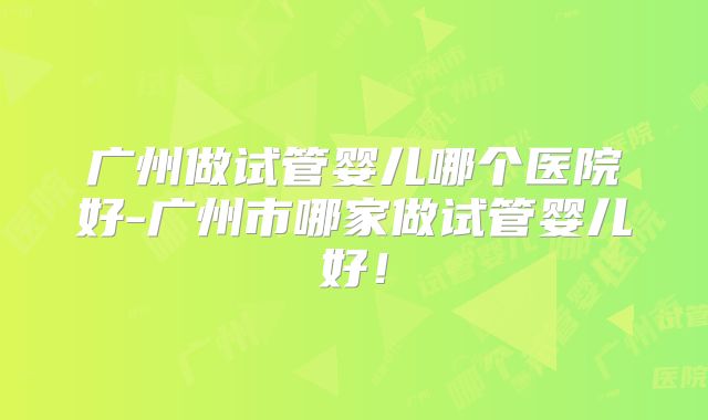 广州做试管婴儿哪个医院好-广州市哪家做试管婴儿好！
