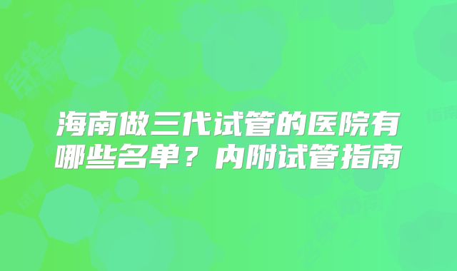 海南做三代试管的医院有哪些名单?内附试管指南