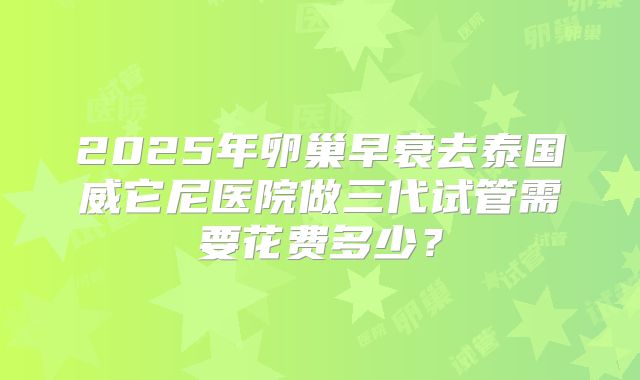 2025年卵巢早衰去泰国威它尼医院做三代试管需要花费多少？
