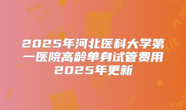 2025年河北医科大学第一医院高龄单身试管费用2025年更新