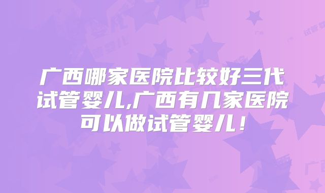 广西哪家医院比较好三代试管婴儿,广西有几家医院可以做试管婴儿!