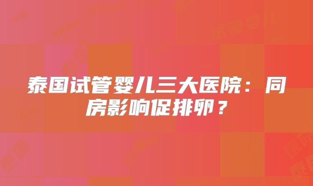 泰国试管婴儿三大医院:同房影响促排卵?