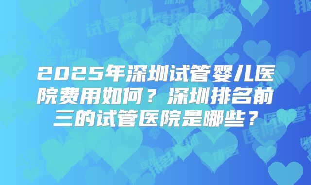 2025年深圳试管婴儿医院费用如何?深圳排名前三的试管医院是哪些?