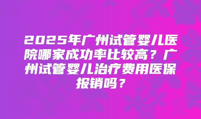 2025年广州试管婴儿医院哪家成功率比较高？广州试管婴儿治疗费用医保报销吗？