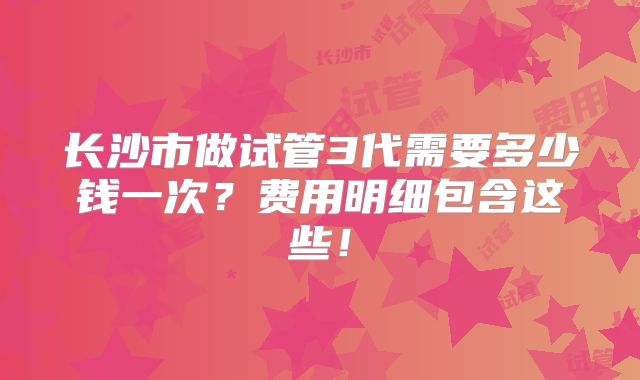 长沙市做试管3代需要多少钱一次？费用明细包含这些！