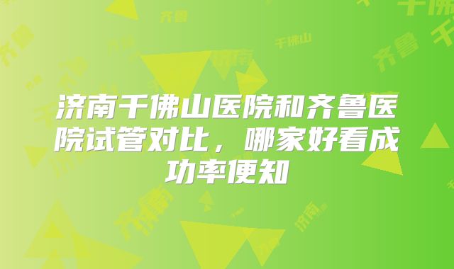 济南千佛山医院和齐鲁医院试管对比,哪家好看成功率便知