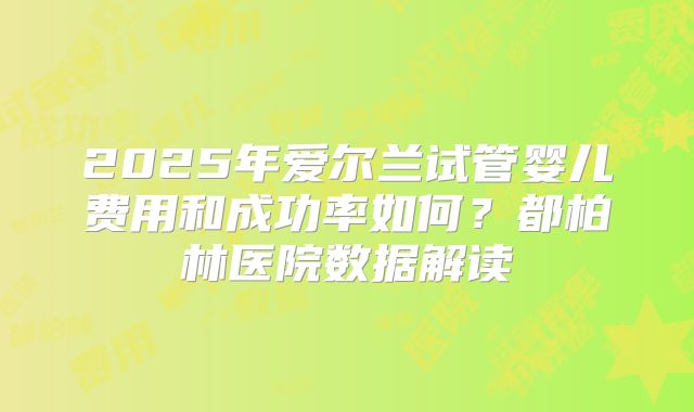 2025年爱尔兰试管婴儿费用和成功率如何？都柏林医院数据解读