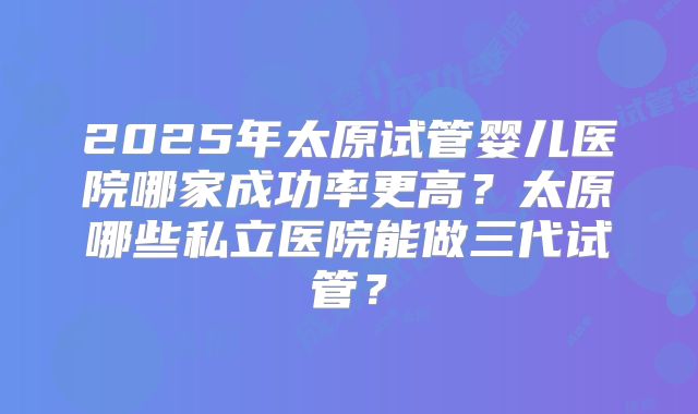 2025年太原试管婴儿医院哪家成功率更高?太原哪些私立医院能做三代试管?