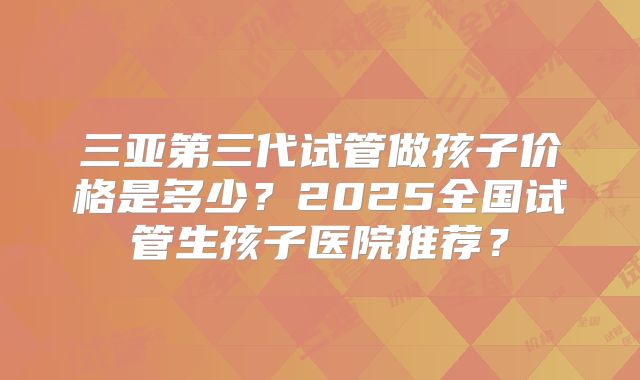 三亚第三代试管做孩子价格是多少？2025全国试管生孩子医院推荐？
