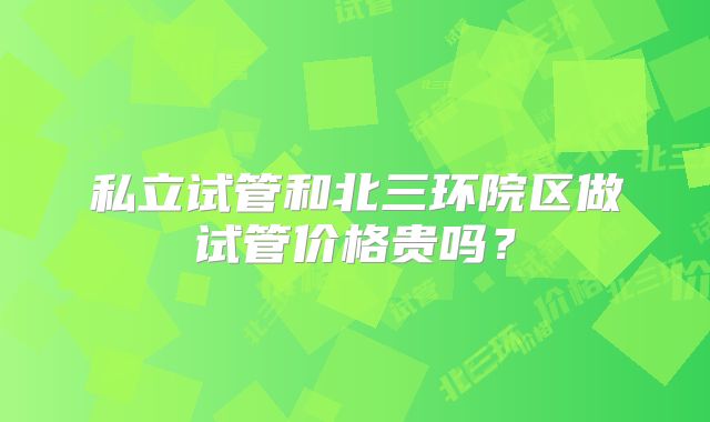 私立试管和北三环院区做试管价格贵吗?