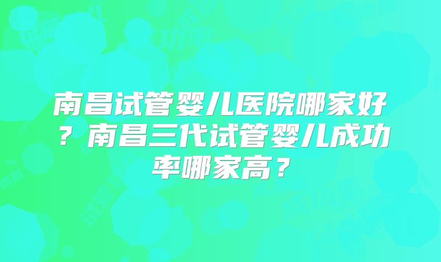 南昌试管婴儿医院哪家好?南昌三代试管婴儿成功率哪家高?
