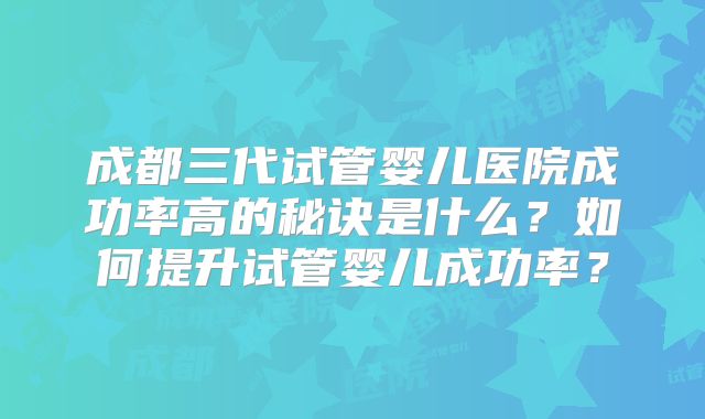 成都三代试管婴儿医院成功率高的秘诀是什么?如何提升试管婴儿成功率?