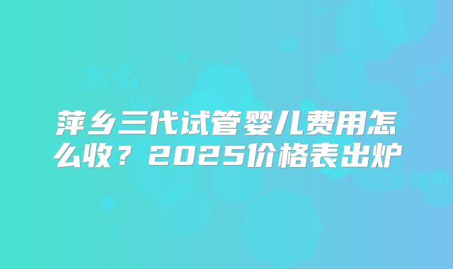 萍乡三代试管婴儿费用怎么收？2025价格表出炉