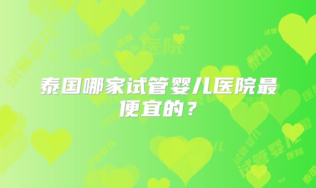 泰国哪家试管婴儿医院最便宜的？