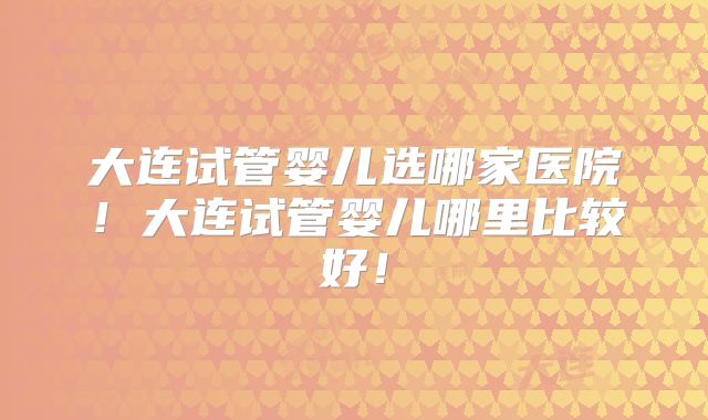 大连试管婴儿选哪家医院!大连试管婴儿哪里比较好!