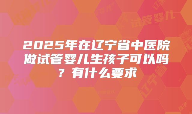 2025年在辽宁省中医院做试管婴儿生孩子可以吗?有什么要求