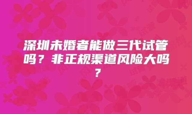 深圳未婚者能做三代试管吗?非正规渠道风险大吗?