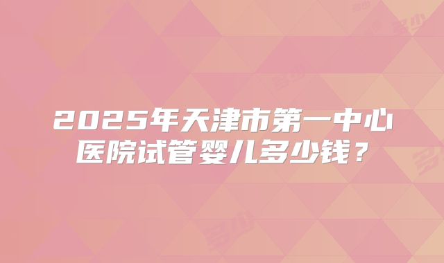 2025年天津市第一中心医院试管婴儿多少钱？