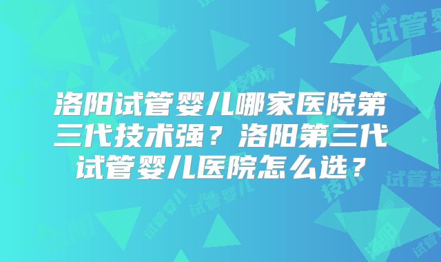洛阳试管婴儿哪家医院第三代技术强?洛阳第三代试管婴儿医院怎么选?