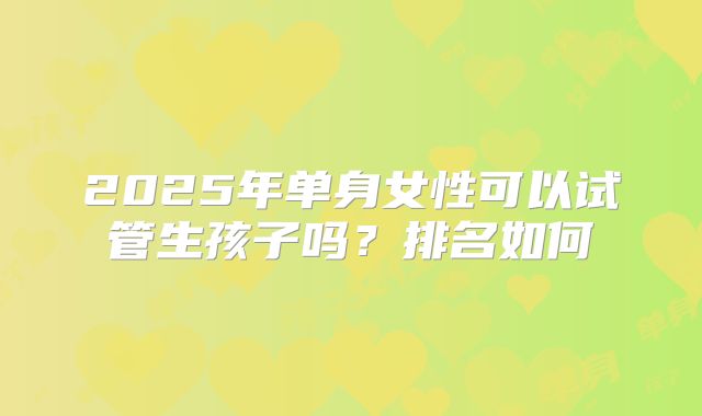 2025年单身女性可以试管生孩子吗?排名如何