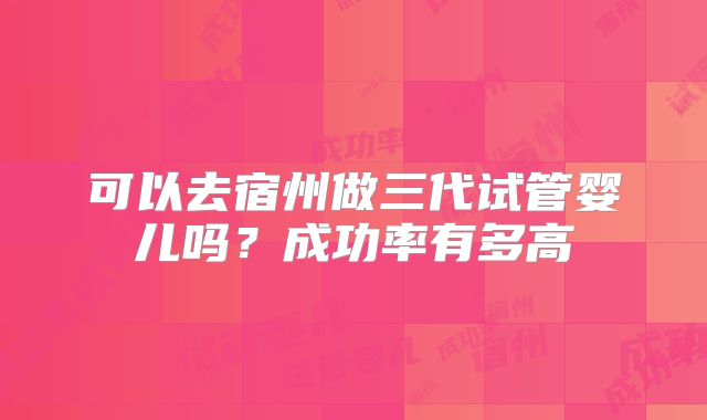 可以去宿州做三代试管婴儿吗?成功率有多高