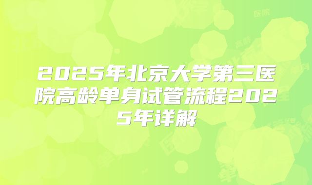 2025年北京大学第三医院高龄单身试管流程2025年详解