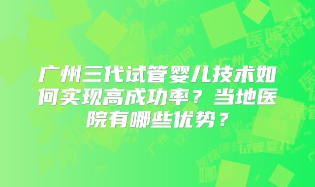 广州三代试管婴儿技术如何实现高成功率？当地医院有哪些优势？