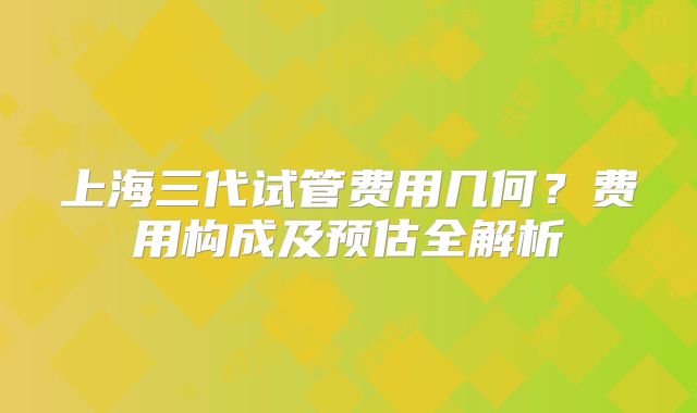 上海三代试管费用几何?费用构成及预估全解析