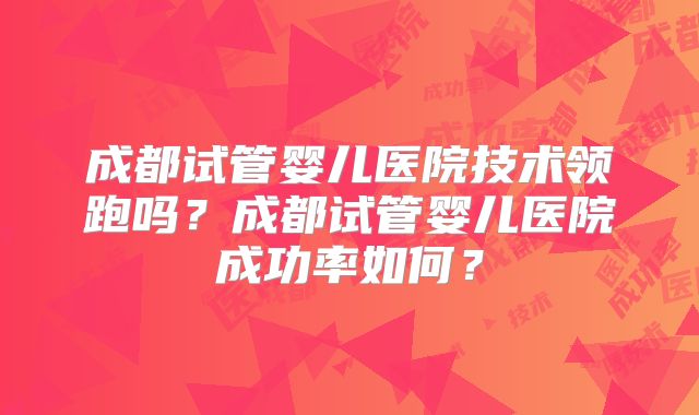 成都试管婴儿医院技术领跑吗?成都试管婴儿医院成功率如何?