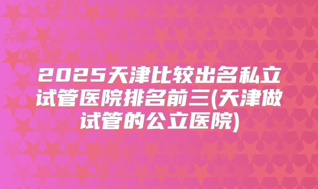 2025天津比较出名私立试管医院排名前三(天津做试管的公立医院)
