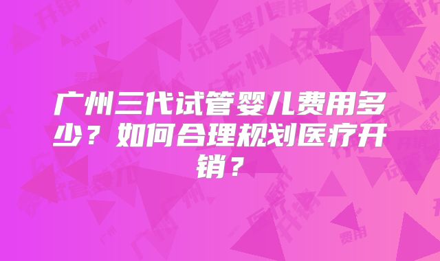 广州三代试管婴儿费用多少？如何合理规划医疗开销？