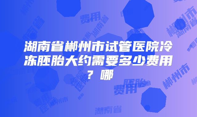 湖南省郴州市试管医院冷冻胚胎大约需要多少费用?哪