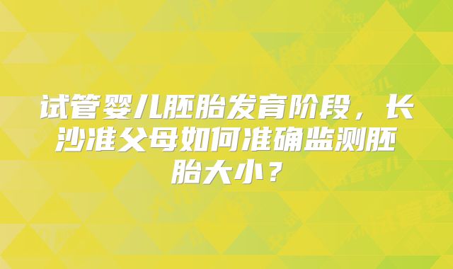 试管婴儿胚胎发育阶段，长沙准父母如何准确监测胚胎大小？