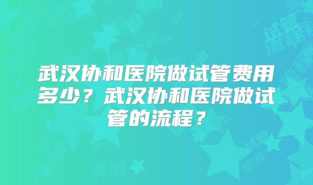 武汉协和医院做试管费用多少？武汉协和医院做试管的流程？
