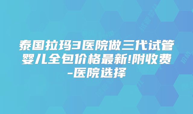 泰国拉玛3医院做三代试管婴儿全包价格最新!附收费-医院选择