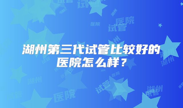 湖州第三代试管比较好的医院怎么样?