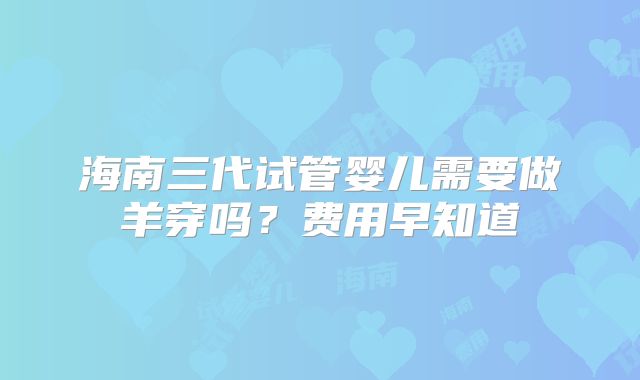 海南三代试管婴儿需要做羊穿吗?费用早知道