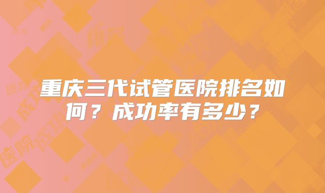 重庆三代试管医院排名如何？成功率有多少？
