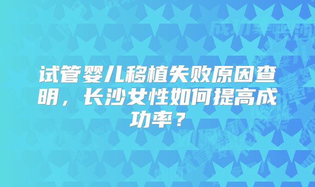 试管婴儿移植失败原因查明,长沙女性如何提高成功率?