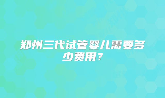 郑州三代试管婴儿需要多少费用？