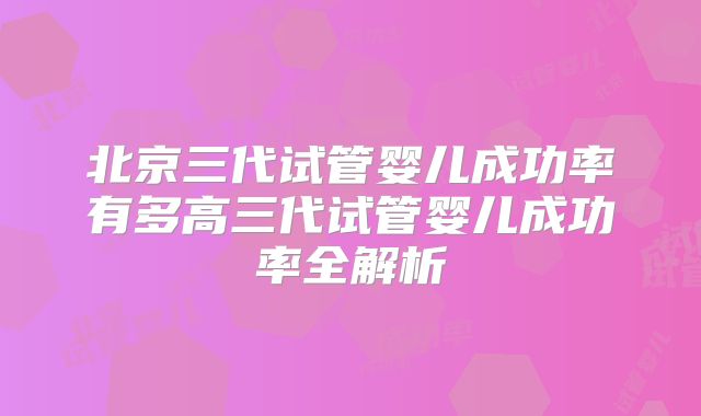 北京三代试管婴儿成功率有多高三代试管婴儿成功率全解析