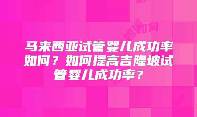 马来西亚试管婴儿成功率如何？如何提高吉隆坡试管婴儿成功率？