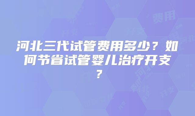 河北三代试管费用多少?如何节省试管婴儿治疗开支?
