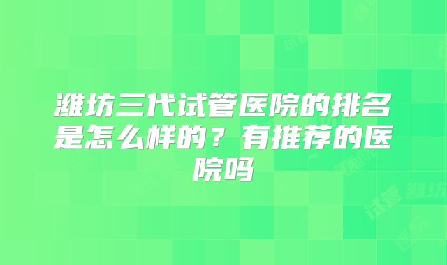 潍坊三代试管医院的排名是怎么样的？有推荐的医院吗