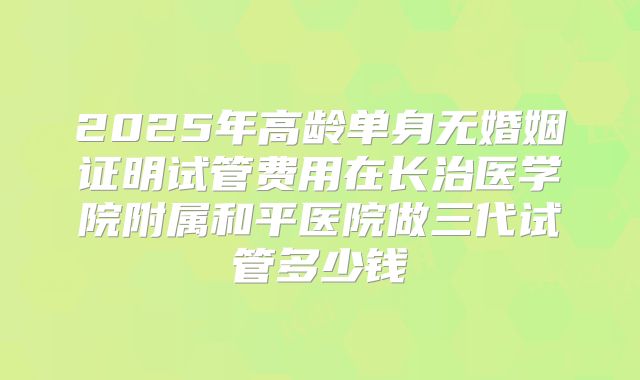 2025年高龄单身无婚姻证明试管费用在长治医学院附属和平医院做三代试管多少钱