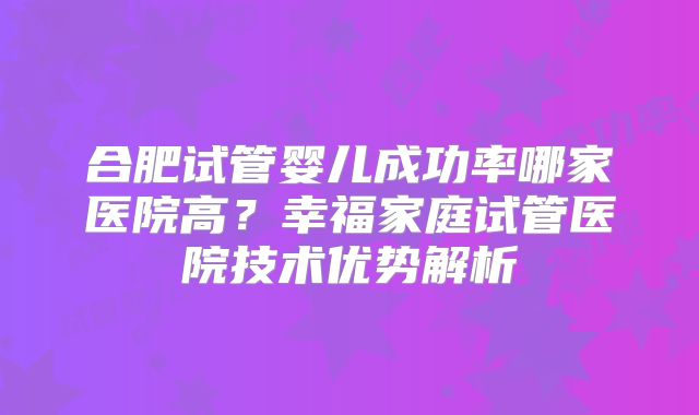 合肥试管婴儿成功率哪家医院高?幸福家庭试管医院技术优势解析