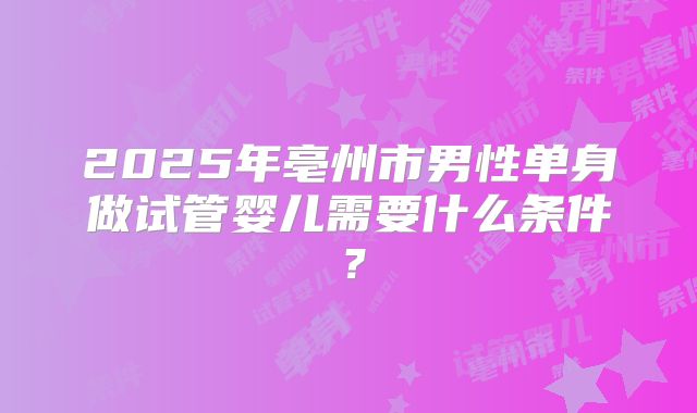2025年亳州市男性单身做试管婴儿需要什么条件？