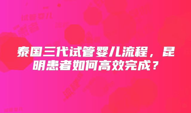 泰国三代试管婴儿流程，昆明患者如何高效完成？