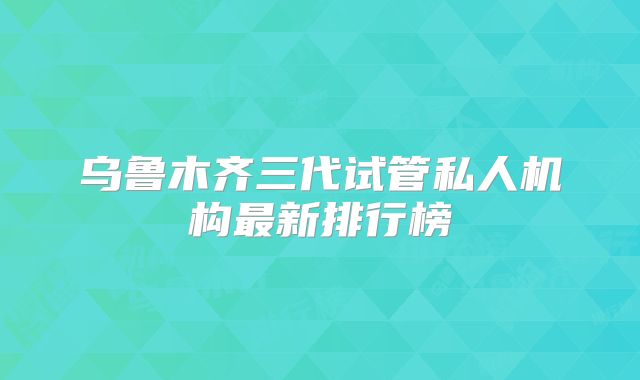 乌鲁木齐三代试管私人机构最新排行榜